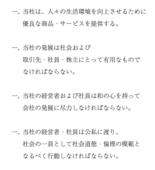 一、当社は、人々の生活環境を向上させるために優良な商品・サービスを提供する。
          一、当社の発展は社会および取引先・社員・株主にとって有用なものでなければならない。
          一、当社の経営者および社員は和の心を持って会社の発展に尽力しなければならない。
          一、当社の経営者・社員は公私に渡り、社会の一員として社会道徳・倫理の模範となるべく行動しなければならない。